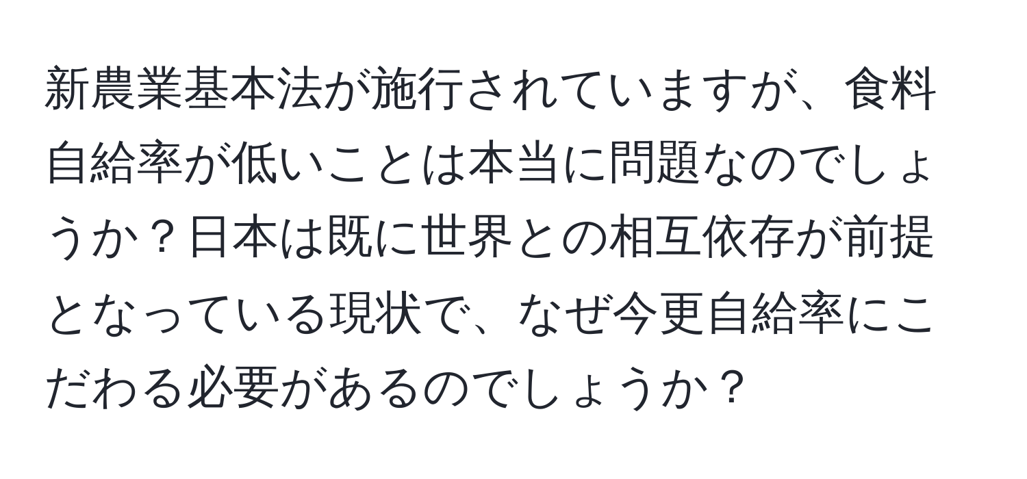 新農業基本法が施行されていますが、食料自給率が低いことは本当に問題なのでしょうか？日本は既に世界との相互依存が前提となっている現状で、なぜ今更自給率にこだわる必要があるのでしょうか？