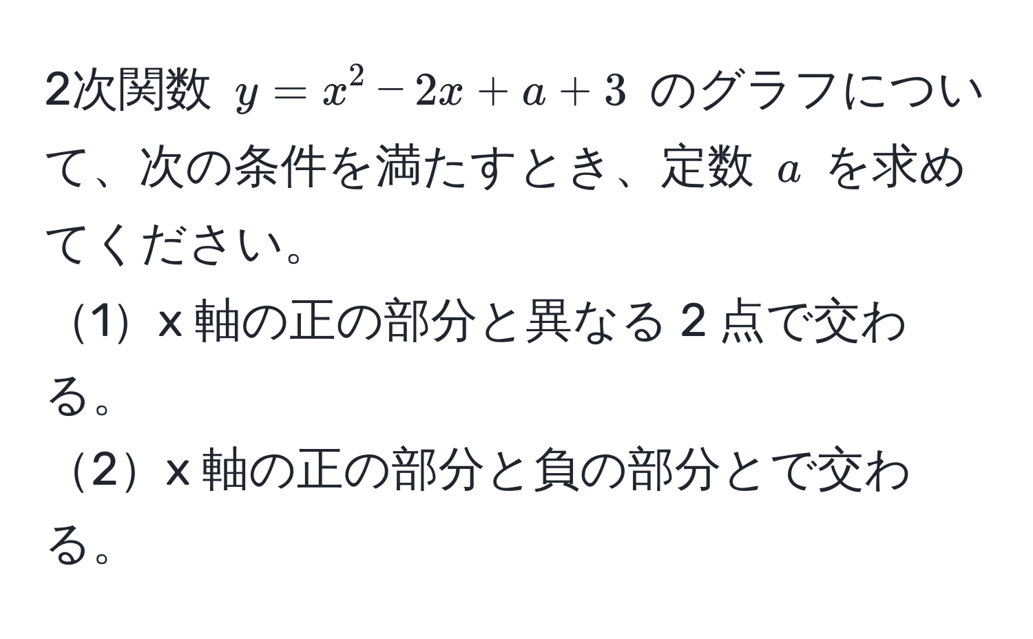 2次関数 $y = x^2 - 2x + a + 3$ のグラフについて、次の条件を満たすとき、定数 $a$ を求めてください。  
1x 軸の正の部分と異なる 2 点で交わる。  
2x 軸の正の部分と負の部分とで交わる。