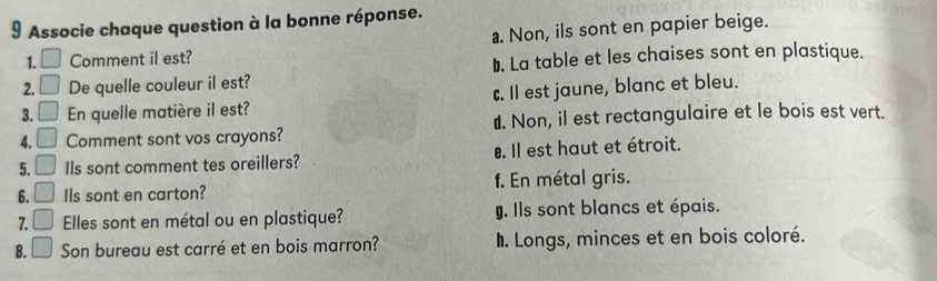 Associe chaque question à la bonne réponse.
a. Non, ils sont en papier beige.
1. □ Comment il est?
D. La table et les chaises sont en plastique.
2. □ De quelle couleur il est?
3. □ En quelle matière il est? c. Il est jaune, blanc et bleu.
4. □ Comment sont vos crayons? €. Non, il est rectangulaire et le bois est vert.
5. □ Ils sont comment tes oreillers?. Il est haut et étroit.
6. □ Ils sont en carton? f. En métal gris.
7. □ Elles sont en métal ou en plastique? g. Ils sont blancs et épais.
8. □ Son bureau est carré et en bois marron?. Longs, minces et en bois coloré.