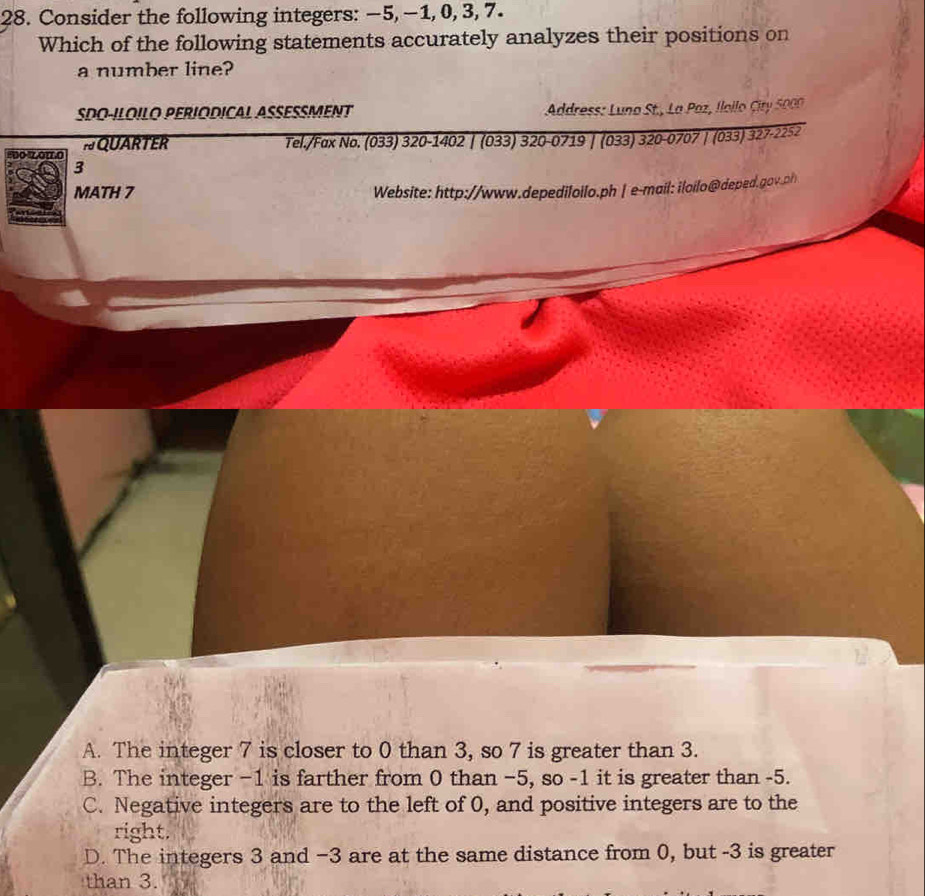 Consider the following integers: −5, −1, 0, 3, 7.
Which of the following statements accurately analyzes their positions on
a number line?
SDO-ILOILO PERIODICAL ASSESSMENT * Adress: Luno St., La Paz, Iloilo Cir 50 
so zono NQUARTER
Tel./Fax No. (033) 320-1402 | (033) 320-0719 | (033) 320-0707 | (033) 327-2252
3
MATH 7 Website: http://www.depediloilo.ph | e-mail: iloilo@deped.gov.ph
A. The integer 7 is closer to 0 than 3, so 7 is greater than 3.
B. The integer −1 is farther from 0 than −5, so -1 it is greater than -5.
C. Negative integers are to the left of 0, and positive integers are to the
right.
D. The integers 3 and −3 are at the same distance from 0, but -3 is greater
than 3.