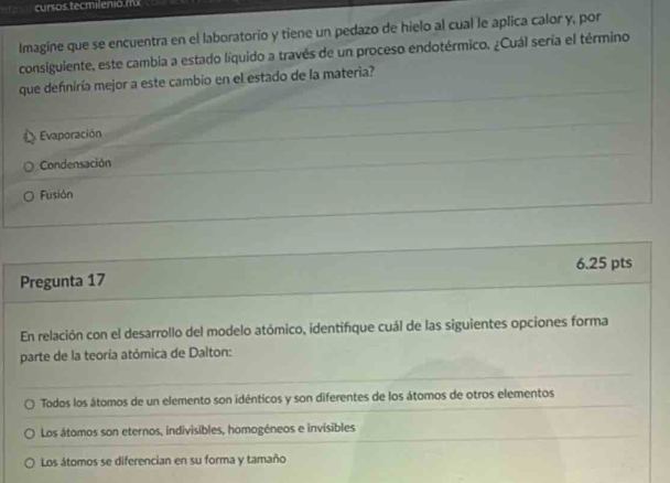 cursos tecmilenó. m
Imagine que se encuentra en el laboratorio y tiene un pedazo de hielo al cual le aplica calor y, por
consiguiente, este cambia a estado liquido a través de un proceso endotérmico. ¿Cuál sería el término
que defniría mejor a este cambio en el estado de la materia?
Evaporación
Condensación
Fusión
6.25 pts
Pregunta 17
En relación con el desarrollo del modelo atómico, identifque cuál de las siguientes opciones forma
parte de la teoría atómica de Dalton:
Todos los átomos de un elemento son idénticos y son diferentes de los átomos de otros elementos
Los átomos son eternos, indivisibles, homogéneos e invisibles
Los átomos se diferencian en su forma y tamaño