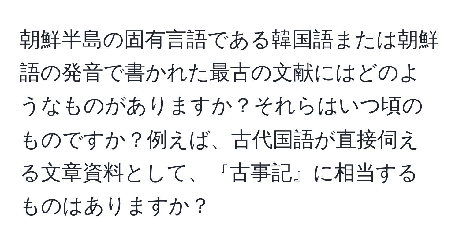 朝鮮半島の固有言語である韓国語または朝鮮語の発音で書かれた最古の文献にはどのようなものがありますか？それらはいつ頃のものですか？例えば、古代国語が直接伺える文章資料として、『古事記』に相当するものはありますか？