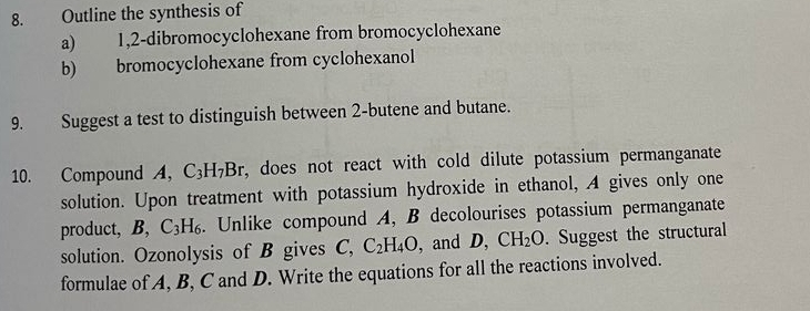 Outline the synthesis of 
a) 1, 2 -dibromocyclohexane from bromocyclohexane 
b) bromocyclohexane from cyclohexanol 
9. Suggest a test to distinguish between 2 -butene and butane. 
10. Compound A, C_3H_7B r, does not react with cold dilute potassium permanganate 
solution. Upon treatment with potassium hydroxide in ethanol, A gives only one 
product, B, C_3H_6. Unlike compound A, B decolourises potassium permanganate 
solution. Ozonolysis of B gives C, C_2H_4O , and D, CH_2O. Suggest the structural 
formulae of A, B, C and D. Write the equations for all the reactions involved.