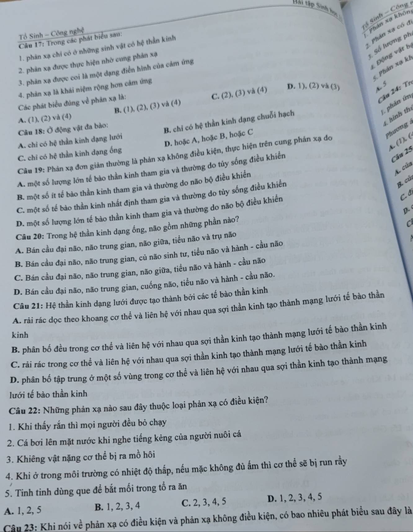 Bài tập Sinh học
Sộ Sinh - Công
Tổ Sinh - Công nghệ
Phân xạ khôn
Câu 17: Trong các phát biểu sau:
Số lượng ph
1. phản xạ chỉ có ở những sinh vật có hệ thần kinh
Phân xạ có đ
Động vật b
2. phản xạ được thực hiện nhờ cung phản xạ
Phản xạ kh
3. phản xạ được coi là một dạng điển hình của cảm ứng
4. phản xạ là khái niệm rộng hơn cảm ứng
Các phát biểu đúng về phản xạ là:
C âu 2 4 :  Trị
A. (1), (2) và (4) B. (1), (2), (3) và (4) C. (2), (3) và (4)
D. 1), (2) và (3) A S
phân ứn
t hình thị
Câu 18: Ở động vật đa bào:
A. chỉ có hệ thần kinh dạng lưới B. chỉ có hệ thần kinh dạng chuỗi hạch
D. hoặc A, hoặc B, hoặc C
Phương 
A. (1), (
C. chỉ có hệ thần kinh dạng ống
Câu 25
Câu 19: Phản xạ đơn giản thường là phản xạ không điều kiện, thực hiện trên cung phản xạ do
A. của
A. một số lượng lớn tế bào thần kinh tham gia và thường do tủy sống điều khiển
B. một số ít tế bào thần kinh tham gia và thường do não bộ điều khiển
C. đị
C. một số tế bào thần kinh nhất định tham gia và thường do tủy sống điều khiển
B. củ
D.
D. một số lượng lớn tế bào thần kinh tham gia và thường do não bộ điều khiển
Câu 20: Trong hệ thần kinh dạng ống, não gồm những phần nào?
 
A. Bán cầu đại não, não trung gian, não giữa, tiểu não và trụ não C
B. Bán cầu đại não, não trung gian, củ não sinh tư, tiều não và hành - cầu não
C. Bán cầu đại não, não trung gian, não giữa, tiểu não và hành - cầu não
D. Bán cầu đại não, não trung gian, cuống não, tiểu não và hành - cầu não.
Câu 21: Hệ thần kinh dạng lưới được tạo thành bởi các tế bào thần kinh
A. rải rác dọc theo khoang cơ thể và liên hệ với nhau qua sợi thần kinh tạo thành mạng lưới tế bào thần
kinh
B. phân bố đều trong cơ thể và liên hệ với nhau qua sợi thần kinh tạo thành mạng lưới tế bào thần kinh
C. rải rác trong cơ thể và liên hệ với nhau qua sợi thần kinh tạo thành mạng lưới tế bào thần kinh
D. phân bố tập trung ở một số vùng trong cơ thể và liên hệ với nhau qua sợi thần kinh tạo thành mạng
lưới tế bào thần kinh
Câu 22: Những phản xạ nào sau đây thuộc loại phản xạ có điều kiện?
1. Khi thấy rắn thì mọi người đều bỏ chạy
2. Cá bơi lên mặt nước khi nghe tiếng kẻng của người nuôi cá
3. Khiêng vật nặng cơ thể bị ra mồ hôi
4. Khi ở trong môi trường có nhiệt độ thấp, nếu mặc không đủ ấm thì cơ thể sẽ bị run rầy
5. Tinh tinh dùng que để bắt mối trong tổ ra ăn
A. 1, 2, 5 B. 1, 2, 3, 4 C. 2, 3, 4, 5 D. 1, 2, 3, 4, 5
Câu 23: Khi nói về phản xạ có điều kiện và phản xạ không điều kiện, có bao nhiêu phát biểu sau đây là