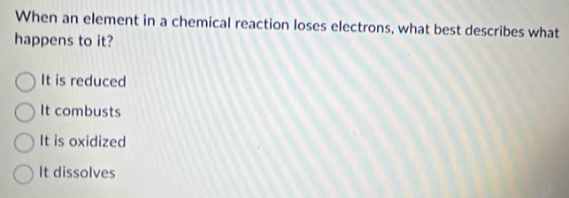 When an element in a chemical reaction loses electrons, what best describes what
happens to it?
It is reduced
It combusts
It is oxidized
It dissolves