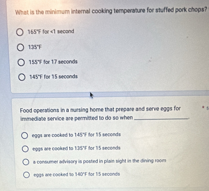 What is the minimum internal cooking temperature for stuffed pork chops?
165°F for ∠ 1 second
135°F
155°F for 17 seconds
145°F for 15 seconds
Food operations in a nursing home that prepare and serve eggs for * 5
immediate service are permitted to do so when_
.
eggs are cooked to 145°F for 15 seconds
eggs are cooked to 135°F for 15 seconds
a consumer advisory is posted in plain sight in the dining room
eggs are cooked to 140°F for 15 seconds