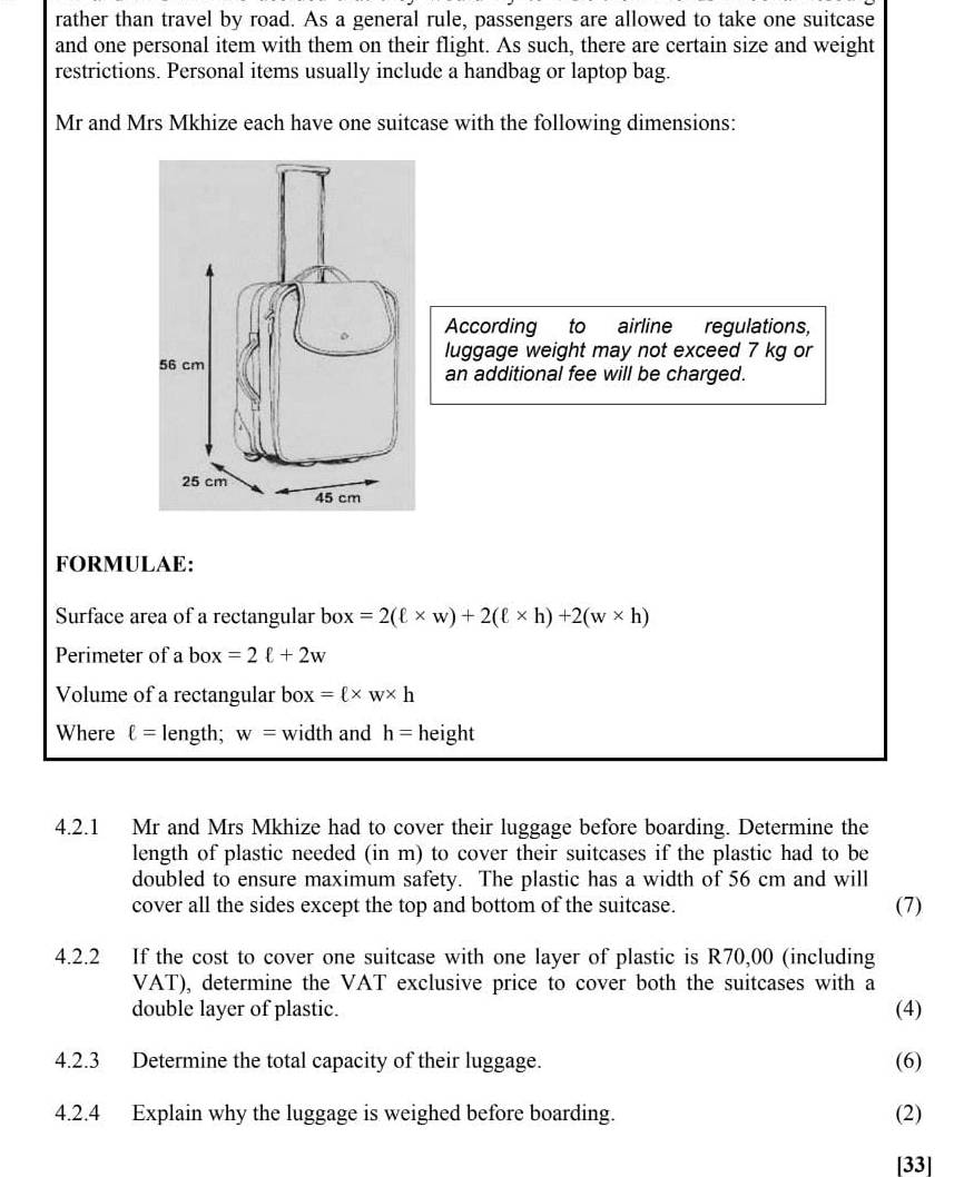 rather than travel by road. As a general rule, passengers are allowed to take one suitcase 
and one personal item with them on their flight. As such, there are certain size and weight 
restrictions. Personal items usually include a handbag or laptop bag. 
Mr and Mrs Mkhize each have one suitcase with the following dimensions: 
。 According to airline regulations, 
luggage weight may not exceed 7 kg or
56 cm an additional fee will be charged.
25 cm
45 cm
FORMULAE: 
Surface area of a rectangular box=2(ell * w)+2(ell * h)+2(w* h)
Perimeter of a box =2ell +2w
Volume of a rectangular box=ell * w* h
Where ell = length; w= width and h= height 
4.2.1 Mr and Mrs Mkhize had to cover their luggage before boarding. Determine the 
length of plastic needed (in m) to cover their suitcases if the plastic had to be 
doubled to ensure maximum safety. The plastic has a width of 56 cm and will 
cover all the sides except the top and bottom of the suitcase. (7) 
4.2.2 If the cost to cover one suitcase with one layer of plastic is R70,00 (including 
VAT), determine the VAT exclusive price to cover both the suitcases with a 
double layer of plastic. (4) 
4.2.3 Determine the total capacity of their luggage. (6) 
4.2.4 Explain why the luggage is weighed before boarding. (2) 
[33]