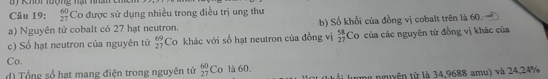 Khôi lượng nạt nhân ch
Câu 19: beginarrayr 60 27endarray Co được sử dụng nhiều trong điều trị ung thư
a) Nguyên tử cobalt có 27 hạt neutron. b) Số khối của đồng vị cobalt trên là 60.
c) Số hạt neutron của nguyên tử beginarrayr 69 27endarray Co khác với số hạt neutron của đồng vị beginarrayr 58 27endarray Co của các nguyên tử đồng vị khác của
Co.
d) Tổng số hat mang điện trong nguyên tử beginarrayr 60 27endarray Co là 60.
lố i lượng nguyên tử là 34,9688 amu) và 24,24%