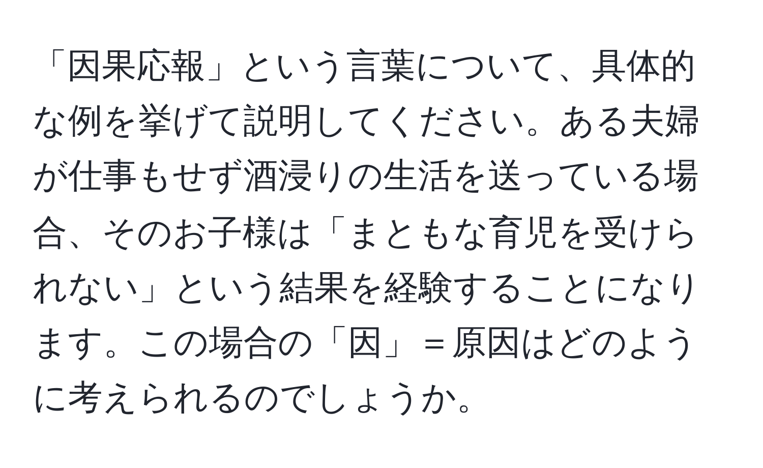 「因果応報」という言葉について、具体的な例を挙げて説明してください。ある夫婦が仕事もせず酒浸りの生活を送っている場合、そのお子様は「まともな育児を受けられない」という結果を経験することになります。この場合の「因」＝原因はどのように考えられるのでしょうか。