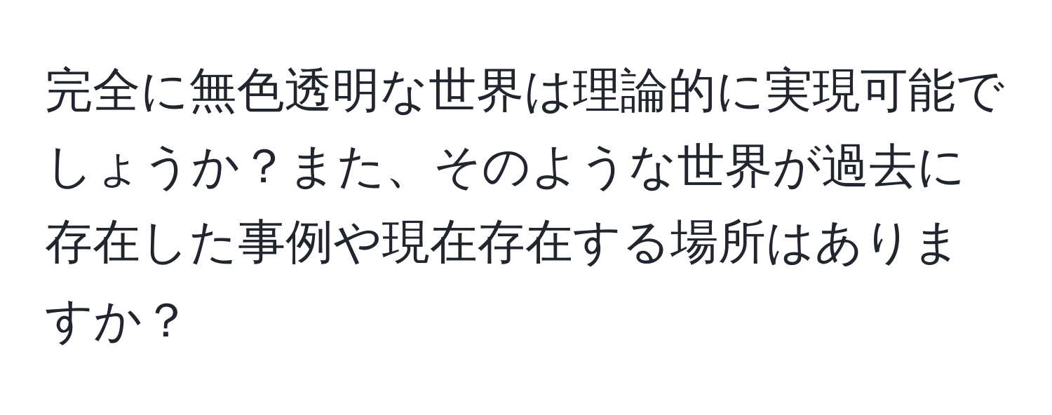 完全に無色透明な世界は理論的に実現可能でしょうか？また、そのような世界が過去に存在した事例や現在存在する場所はありますか？