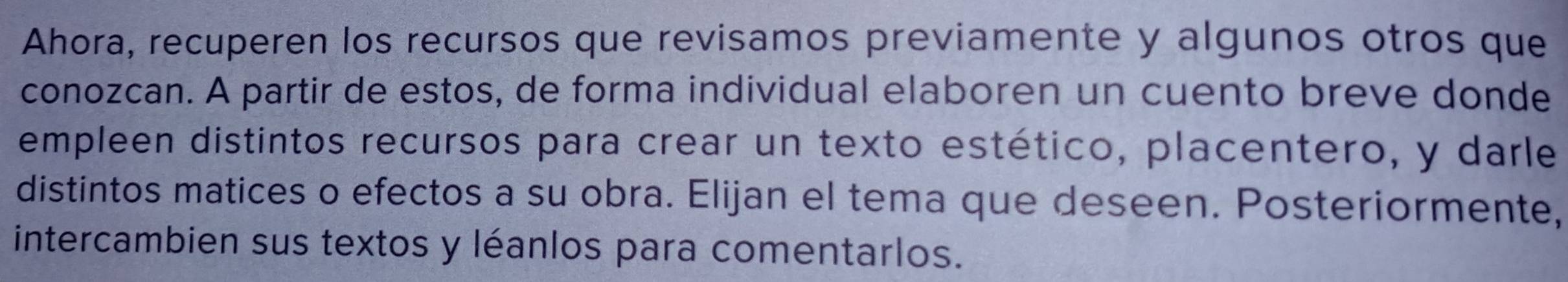 Ahora, recuperen los recursos que revisamos previamente y algunos otros que 
conozcan. A partir de estos, de forma individual elaboren un cuento breve donde 
empleen distintos recursos para crear un texto estético, placentero, y darle 
distintos matices o efectos a su obra. Elijan el tema que deseen. Posteriormente, 
intercambien sus textos y léanlos para comentarlos.