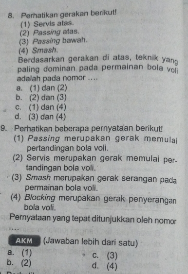 Perhatikan gerakan berikut!
(1) Servis atas.
(2) Passing atas.
(3) Passing bawah.
(4) Smash.
Berdasarkan gerakan di atas, teknik yand
paling dominan pada permainan bola vo
adalah pada nomor ....
a. (1) dan (2)
b. (2) dan (3)
c. (1) dan (4)
d. (3) dan (4)
9. Perhatikan beberapa pernyataan berikut!
(1) Passing merupakan gerak memulai
pertandingan bola voli.
(2) Servis merupakan gerak memulai per-
tandingan bola voli.
(3) Smash merupakan gerak serangan pada
permainan bola voli.
(4) Blocking merupakan gerak penyerangan
bola voli.
Pernyataan yang tepat ditunjukkan oleh nomor
…
AKM (Jawaban lebih dari satu)
a. (1) c. (3)
b.(2) d. (4)