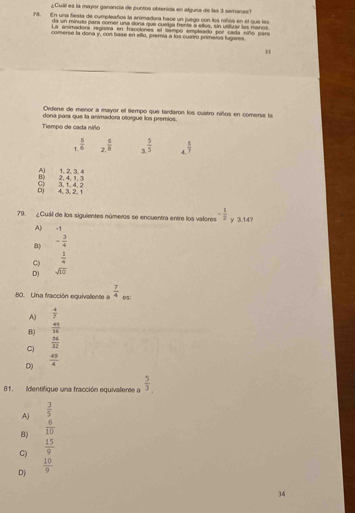 ¿Cuál es la mayor ganancia de puntos obtenida en alguna de las 3 semanas?
78. En una fiesta de cumpleaños la animadora hace un juego con los niños en el que les
da un minuto para comer una dona que cuelga frente a ellos, sin utilizar las manos.
La animadora registra en fracciones el tiempo empleado por cada niño para
comerse la dona y, con base en ello, premia a los cuatro primeros lugares.
33
Ordene de menor a mayor el tiempo que tardaron los cuatro niños en comerse la
dona para que la animadora otorgue los premios.
Tiempo de cada niño
1.  5/6   5/8  3  5/5  4  5/7 
2
A) 1, 2, 3, 4
B) 2, 4, 1, 3
C) 3, 1, 4, 2
D) 4, 3, 2, 1
79. ¿Cuál de los siguientes números se encuentra entre los valores - 1/2  y 3.14?
A) -1
B) - 3/4 
C)  1/4 
D) sqrt(10)
80. Una fracción equivalente a  7/4  es:
A)  4/7 
B)  49/16 
C)  56/32 
D)  49/4 
81. Identifique una fracción equivalente a  5/3 ,
A)  3/5 
B)  6/10 
C)  15/9 
D)  10/9 
34