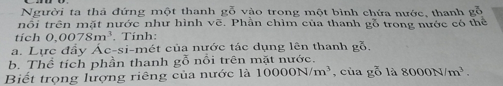 Người ta thả đứng một thanh g_0^((approx) vào trong một bình chứa nước, thanh gỗ 
nổi trên mặt nước như hình vẽ. Phần chìm của thanh gỗ trong nước có thể 
tích 0,0078m^3). Tính: 
a. Lực đầy Ác-si-mét của nước tác dụng lên thanh gog_0^((sim)). 
b. Thể tích phần thanh gwidehat O nối trên mặt nước. 
Biết trọng lượng riêng của nước là 10000N/m^3 , của gwidehat O là 8000N/m^3.