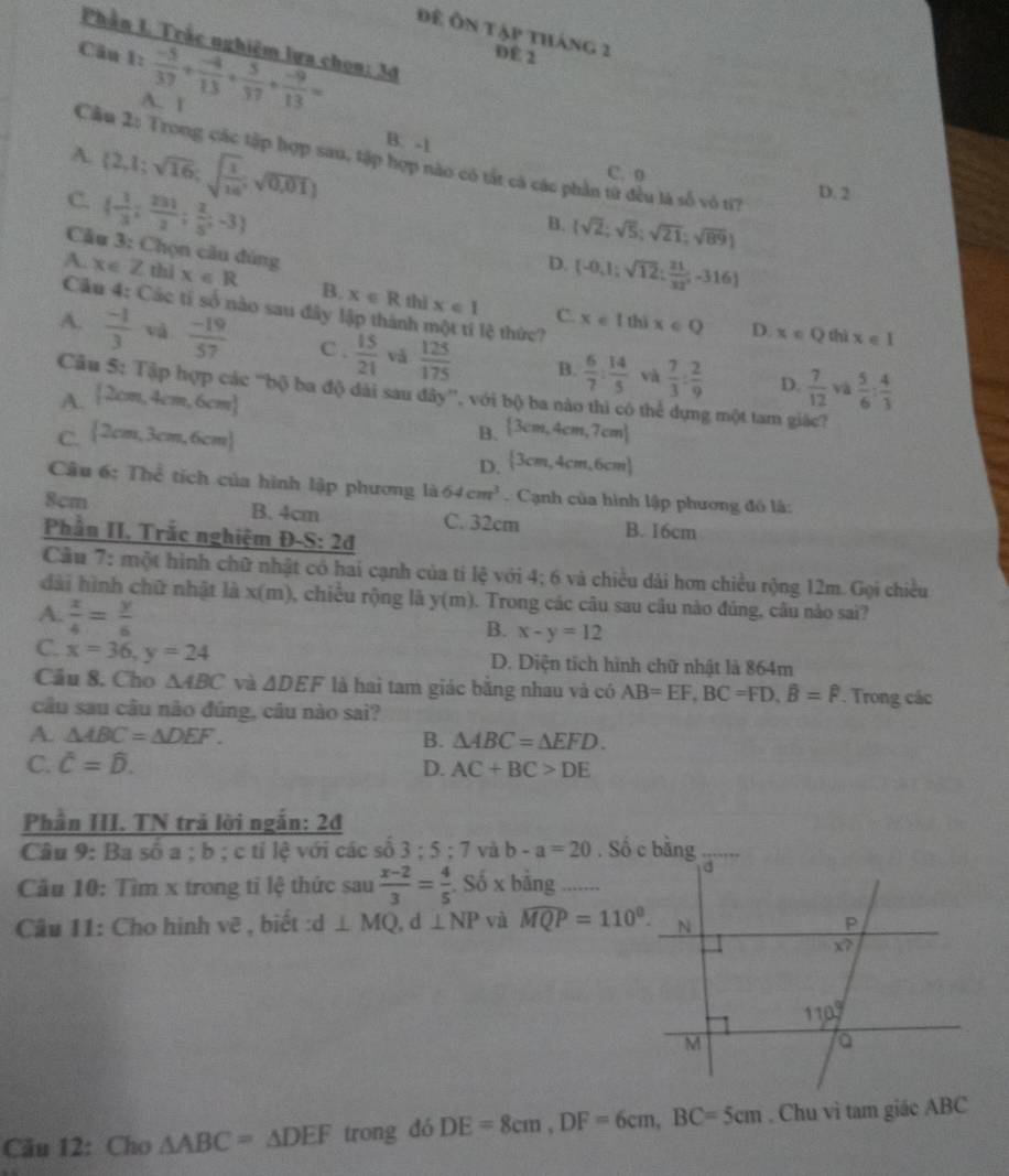 Để Ôn tập tháng 2
Phần L Trắc nghiêm lựa chon: 3đ
Câu 1:  (-5)/37 + (-4)/13 + 5/37 + (-9)/13 = DE 2
A. 1
A.
Cầu 2: Trong các tập hợp sau, tập hợp nào có tát cá các phần từ đều là số vô tí?
C.  2,1;sqrt(16);sqrt(frac 1)16;sqrt(0,01) B. -1
C. 0
 - 1/3 ; 231/2 ; 2/5 ;-3
D. 2
B. (sqrt(2);sqrt(5);sqrt(21);sqrt(89))
D. (-0,1;sqrt(12); 21/32 ,-316)
Câu 3: Chọn câu đúng x∈ Qthix∈ I
A. x∈ Z thì x∈ R B. x∈ R thì x∈ 1 x∈ Ithix∈ Q
Câu 4: Các tí số nào sau đây lập thành lệ thức?
C.
D.
A.  (-1)/3  và  (-19)/57  C.  15/21  và  125/175  B.  6/7 : 14/5  và  7/3 : 2/9   7/12   5/6 : 4/3 
Câu 5: Tập hợp các “bộ ba độ dài sau đây”, với bộ ba nào thì có thể dựng một tam giác?
A.  2cm,4cm,6cm
D. và
C.  2cm,3cm,6cm  3cm,4cm,7cm
B.
D.  3cm,4cm,6cm
Câu 6: Thể tích của hình lập phương là 64cm^3. Cạnh của hình lập phương đồ là:
8cm
B. 4cm C. 32cm B. I6cm
Phần II. Trắc nghiệm Đ -S:2d
Cầu 7: một hình chữ nhật có hai cạnh của tí lệ với 4; 6 và chiều dài hơn chiều rộng 12m. Gọi chiều
dài hình chữ nhật là x(m), chiều rộng là y(m). Trong các câu sau câu nào đúng, câu nào sai?
A.  x/4 = y/6 
B. x-y=12
C. x=36,y=24 D. Diện tích hình chữ nhật là 864m
Câu 8. Cho △ ABC và △ DEF là hai tam giác bằng nhau và có AB=EF,BC=FD,hat B=hat F. Trong các
câu sau câu não đúng, câu nào sai?
A. △ ABC=△ DEF. B. △ ABC=△ EFD.
C. hat C=hat D. D. AC+BC>DE
Phần III. TN trả lời ngắn: 2đ
Câu 9: Ba số a ; b ; c tỉ lệ với các số 3:5:7 và b-a=20
- Số x bãng_
Câu 10: Tìm x trong tỉ lệ thức sau  (x-2)/3 = 4/5 
Câu 11: Cho hình vẽ , biết d⊥ MQ,d⊥ NP và widehat MQP=110^0.
Câu 12: Cho △ ABC=△ DEF trong dó DE=8cm,DF=6cm,BC=5cm , Chu vì tam giác ABC