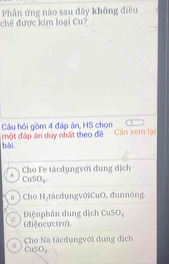 Phản ứng nào sau đây không điều
chế được kim loại Cu?
Câu hỏi gồm 4 đáp án, HS chọn
một đáp án duy nhất theo đề '' ' Cần xem lại
bài.
Cho Fe tácdụngvới dung dịch
A CuSO_4.
вCho H_2 tácdungvớiCuO, đunnóng.
Điệnphân dung dịch Cự C O_4
C (điệncựctrơ).
Cho Na tácdụngvới dung dịch
D CuSO_4.