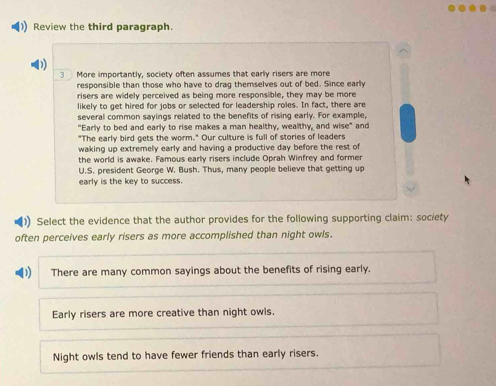 Review the third paragraph.
3 More importantly, society often assumes that early risers are more
responsible than those who have to drag themselves out of bed. Since early
risers are widely perceived as being more responsible, they may be more
likely to get hired for jobs or selected for leadership roles. In fact, there are
several common sayings related to the benefits of rising early. For example,
"Early to bed and early to rise makes a man healthy, wealthy, and wise" and
"The early bird gets the worm." Our culture is full of stories of leaders
waking up extremely early and having a productive day before the rest of
the world is awake. Famous early risers include Oprah Winfrey and former
U.S. president George W. Bush. Thus, many people believe that getting up
early is the key to success.
Select the evidence that the author provides for the following supporting claim: society
often perceives early risers as more accomplished than night owls.
There are many common sayings about the benefits of rising early.
Early risers are more creative than night owls.
Night owls tend to have fewer friends than early risers.