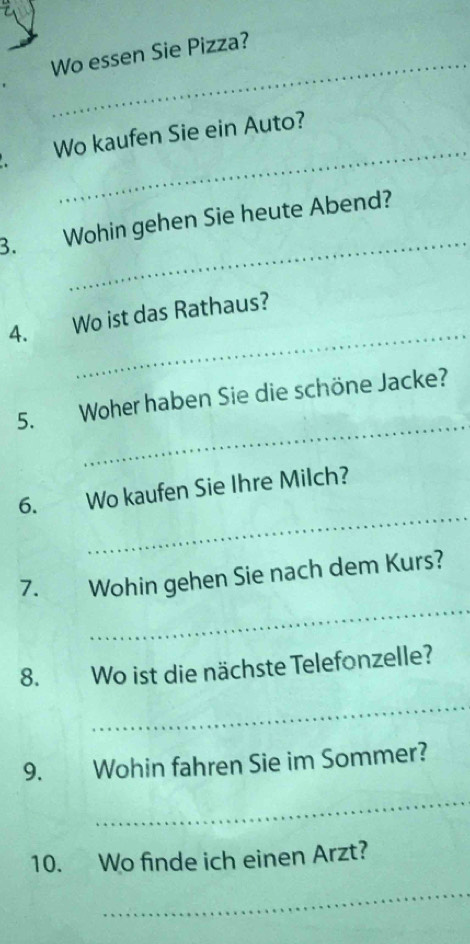 Wo essen Sie Pizza? 
_ 
Wo kaufen Sie ein Auto? 
_ 
3. Wohin gehen Sie heute Abend? 
_ 
4. Wo ist das Rathaus? 
_ 
5. Woher haben Sie die schöne Jacke? 
_ 
6. Wo kaufen Sie Ihre Milch? 
_ 
7. Wohin gehen Sie nach dem Kurs? 
8. Wo ist die nächste Telefonzelle? 
_ 
9. Wohin fahren Sie im Sommer? 
_ 
10. Wo finde ich einen Arzt? 
_