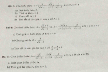 Cho biểu thức A=  1/sqrt(x)-1 - sqrt(x)/x-1  , 1/sqrt(x)+1 (x≥slant 0,x!= 1)
) Rút biểu thức A 
b) Tính A khi x=4
c) Tìm x đề A=1
d) Tìm tất cá các già trị của x đề A=0
ài 4: Cho hai biểu thức A= (sqrt(x)+4)/sqrt(x)-1  và S= (3sqrt(x)+1)/x+2sqrt(x)-3 - 2/sqrt(x)+3  với x≥ 0, x!= 1
a) Tính giả trị biểu thức A khi x=9
b) Chứng minh B= 1/sqrt(x)-1 
c) Tìm tất cả các giả tri của x để  A/B ≥  x/4 +5
Bài S: Cho biểu thức A= sqrt(x)/sqrt(x)-5 - 10sqrt(x)/x-25 - 5/sqrt(x)+5  , với x≥slant 0v x=25. 
a) Rút gọn biểu thức A. 
b) Tìm giả trị của A khi x=9,