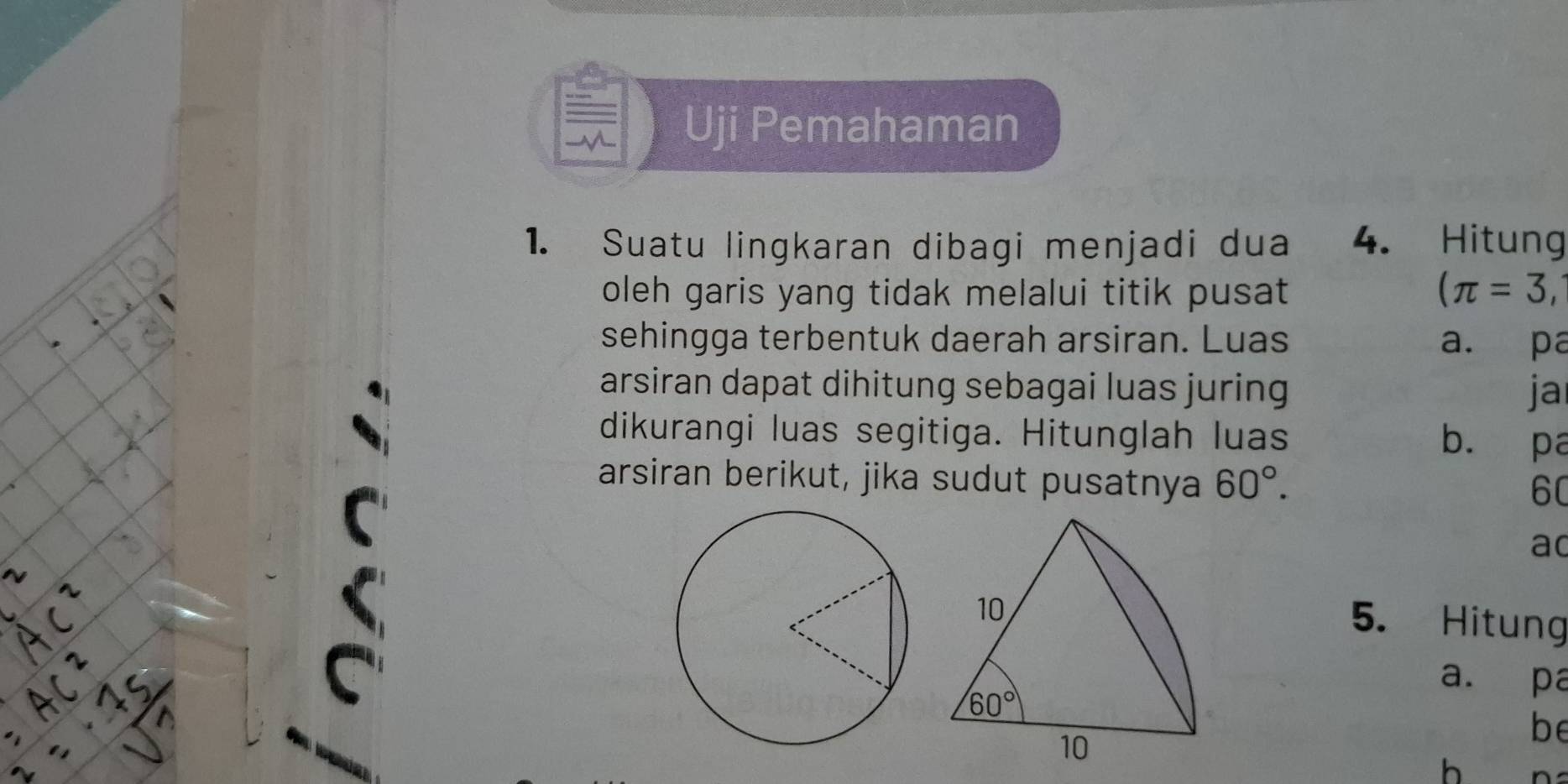 Uji Pemahaman
1. Suatu lingkaran dibagi menjadi dua 4. Hitung
oleh garis yang tidak melalui titik pusat (π =3,
sehingga terbentuk daerah arsiran. Luas a. pa
arsiran dapat dihitung sebagai luas juring ja
dikurangi luas segitiga. Hitunglah luas b. pa
arsiran berikut, jika sudut pusatnya 60°.
60
ad
5. Hitung
a. pa
be
h n