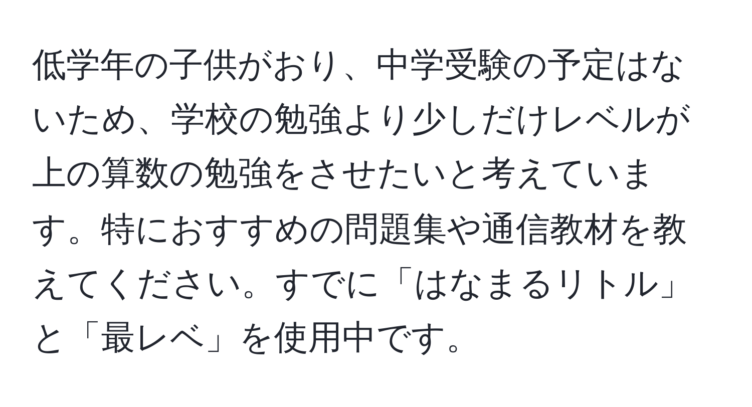 低学年の子供がおり、中学受験の予定はないため、学校の勉強より少しだけレベルが上の算数の勉強をさせたいと考えています。特におすすめの問題集や通信教材を教えてください。すでに「はなまるリトル」と「最レベ」を使用中です。