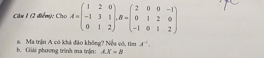 Cho A=beginpmatrix 1&2&0 -1&3&1 0&1&2endpmatrix , B=beginpmatrix 2&0&0&-1 0&1&2&0 -1&0&1&2endpmatrix
a. Ma trận A có khả đảo không? Nếu có, tìm A^(-1). 
b. Giải phương trình ma trận: A. X=B