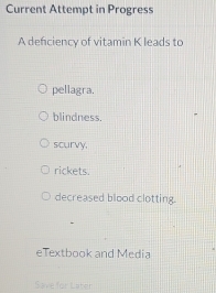 Current Attempt in Progress
A deficiency of vitamin K leads to
pellagra.
blindness.
scurvy,
rickets.
decreased blood clotting.
eTextbook and Media
Save for Later