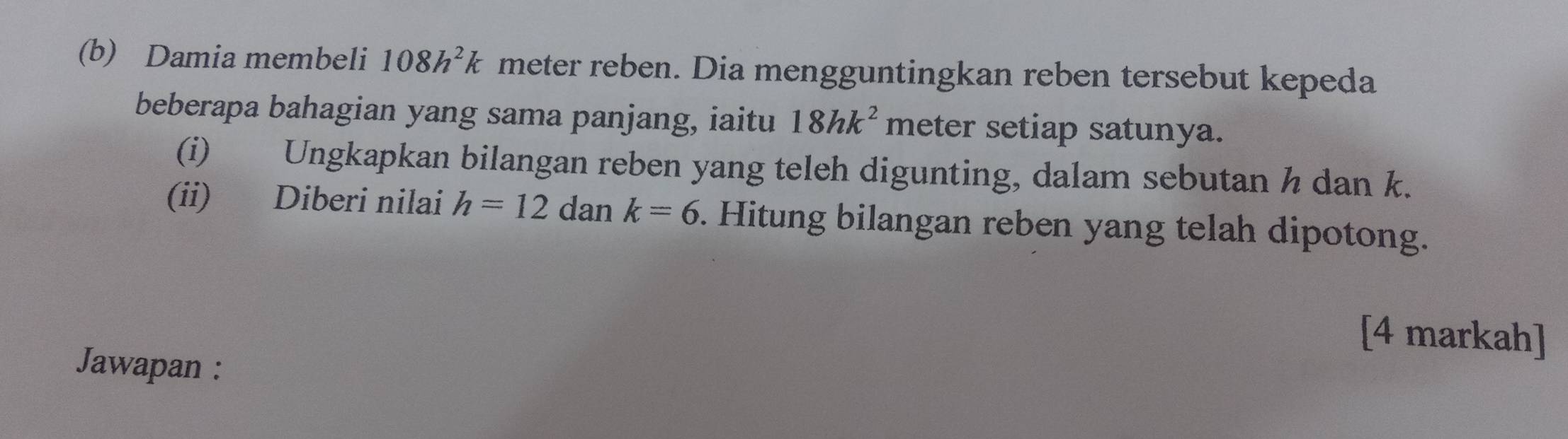 Damia membeli 108h^2k meter reben. Dia mengguntingkan reben tersebut kepeda 
beberapa bahagian yang sama panjang, iaitu 18hk^2 meter setiap satunya. 
(i) Ungkapkan bilangan reben yang teleh digunting, dalam sebutan h dan k. 
(ii) Diberi nilai h=12 dan k=6. Hitung bilangan reben yang telah dipotong. 
[4 markah] 
Jawapan :