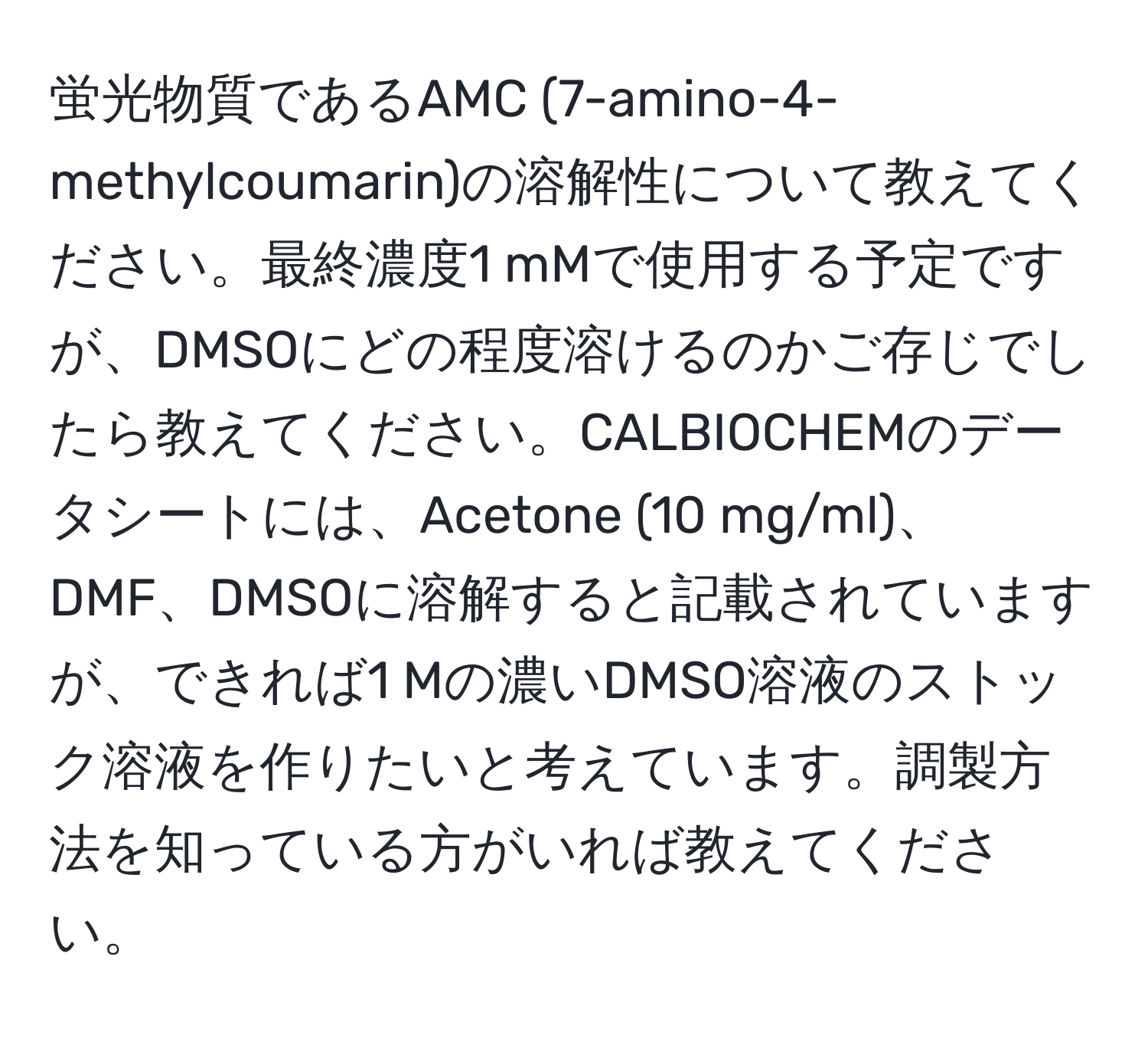 蛍光物質であるAMC (7-amino-4-methylcoumarin)の溶解性について教えてください。最終濃度1 mMで使用する予定ですが、DMSOにどの程度溶けるのかご存じでしたら教えてください。CALBIOCHEMのデータシートには、Acetone (10 mg/ml)、DMF、DMSOに溶解すると記載されていますが、できれば1 Mの濃いDMSO溶液のストック溶液を作りたいと考えています。調製方法を知っている方がいれば教えてください。