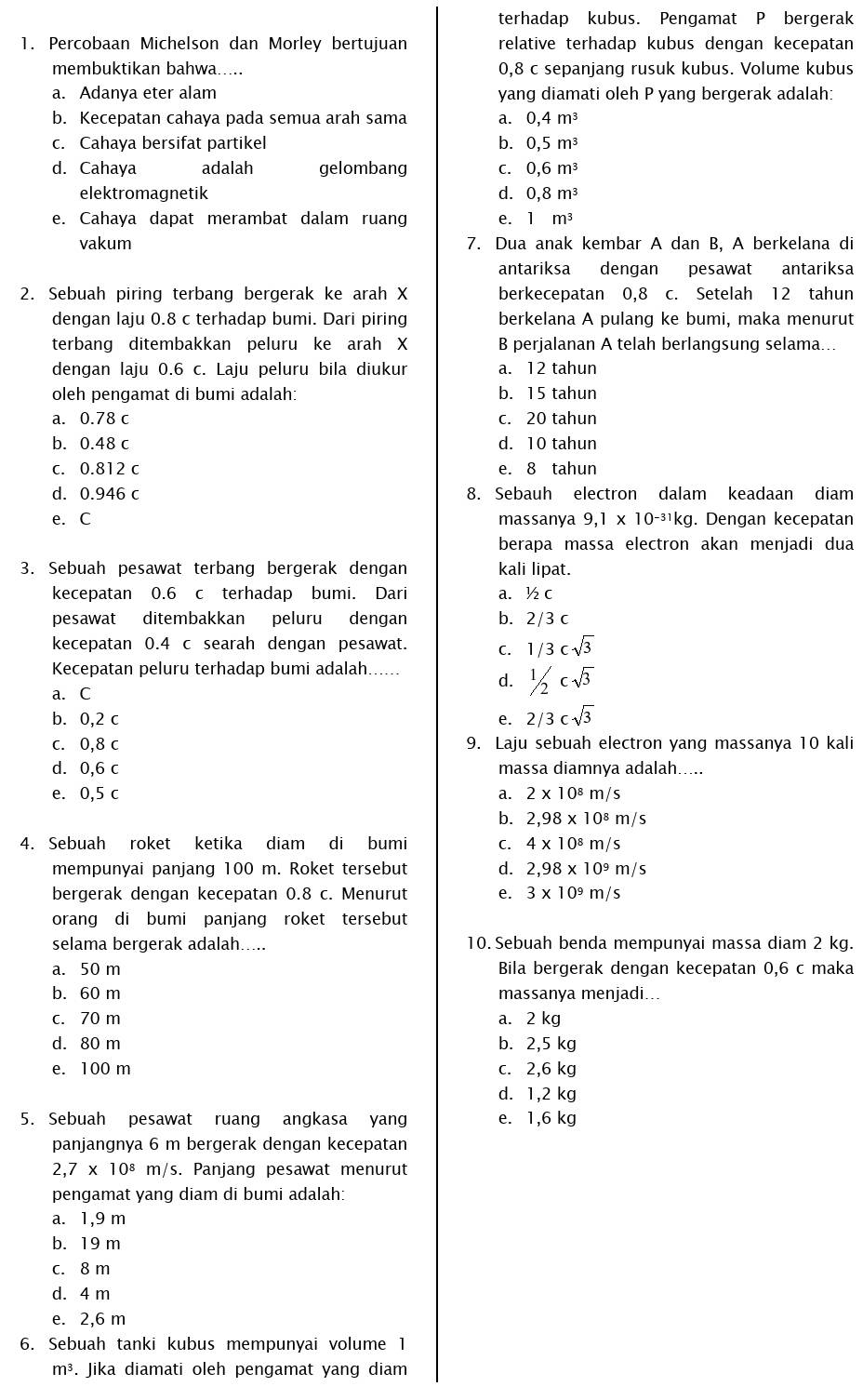 terhadap kubus. Pengamat P bergerak
1. Percobaan Michelson dan Morley bertujuan relative terhadap kubus dengan kecepatan
membuktikan bahwa..... 0,8 c sepanjang rusuk kubus. Volume kubus
a. Adanya eter alam yang diamati oleh P yang bergerak adalah:
b. Kecepatan cahaya pada semua arah sama a. 0,4m^3
c. Cahaya bersifat partikel b. 0,5m^3
d. Cahaya adalah gelombang C. 0,6m^3
elektromagnetik d. 0,8m^3
e. Cahaya dapat merambat dalam ruang e. 1m^3
vakum 7. Dua anak kembar A dan B, A berkelana di
antariksa dengan pesawat antariksa
2. Sebuah piring terbang bergerak ke arah X berkecepatan 0,8 c. Setelah 12 tahun
dengan laju 0.8 c terhadap bumi. Dari piring berkelana A pulang ke bumi, maka menurut
terbang ditembakkan peluru ke arah X B perjalanan A telah berlangsung selama...
dengan laju 0.6 c. Laju peluru bila diukur a. 12 tahun
oleh pengamat di bumi adalah: b. 15 tahun
a. 0.78 c c. 20 tahun
b. 0.48 c d. 10 tahun
c. 0.812 c e. 8 tahun
d. 0.946 c 8. Sebauh electron dalam keadaan diam
e. C massanya 9,1* 10^(-31)kg. Dengan kecepatan
berapa massa electron akan menjadi dua
3. Sebuah pesawat terbang bergerak dengan kali lipat.
kecepatan 0.6 c terhadap bumi. Dari a. ½ c
pesawat ditembakkan peluru dengan b. 2/3 c
kecepatan 0.4 c searah dengan pesawat. C. 1/3csqrt(3)
Kecepatan peluru terhadap bumi adalah...... d. 1/2csqrt(3)
a. C
b. 0,2 c e. 2/3csqrt(3)
c. 0,8 c 9. Laju sebuah electron yang massanya 10 kali
d. 0,6 c massa diamnya adalah.....
e. 0,5 c a. 2* 10^8m/s
b. 2,98* 10^8m/s
4. Sebuah roket ketika diam di bumi C. 4* 10^8m/s
mempunyai panjang 100 m. Roket tersebut d. 2,98* 10^9m/s
bergerak dengan kecepatan 0.8 c. Menurut e. 3* 10^9m/s
orang di bumi panjang roket tersebut
selama bergerak adalah..... 10. Sebuah benda mempunyai massa diam 2 kg.
a. 50 m Bila bergerak dengan kecepatan 0,6 c maka
b. 60 m massanya menjadi...
c. 70 m a. 2 kg
d. 80 m b. 2,5 kg
e. 100 m c. 2,6 kg
d. 1,2 kg
5. Sebuah pesawat ruang angkasa yang e. 1,6 kg
panjangnya 6 m bergerak dengan kecepatan
2,7* 10^8m/ /s. Panjang pesawat menurut
pengamat yang diam di bumi adalah:
a. 1,9 m
b. 19 m
c. 8 m
d. 4 m
e. 2,6 m
6. Sebuah tanki kubus mempunyai volume 1
m³. Jika diamati oleh pengamat yang diam