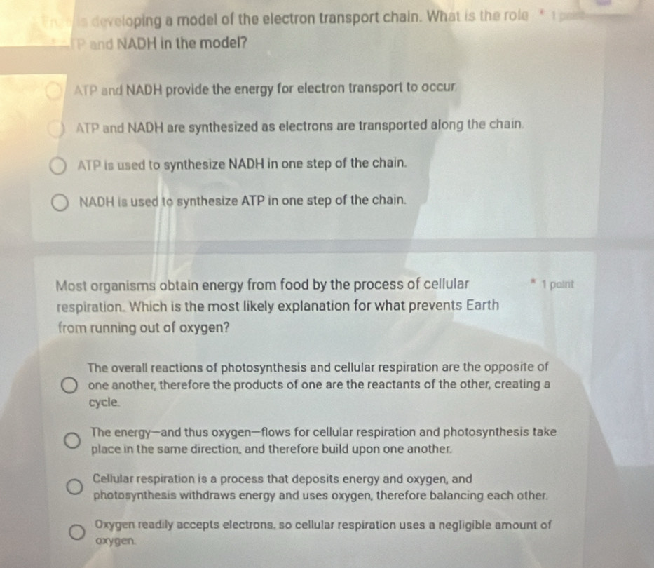 Fre e is developing a model of the electron transport chain. What is the role * 1 poise
P and NADH in the model?
ATP and NADH provide the energy for electron transport to occur
ATP and NADH are synthesized as electrons are transported along the chain.
ATP is used to synthesize NADH in one step of the chain.
NADH is used to synthesize ATP in one step of the chain.
Most organisms obtain energy from food by the process of cellular 1 paint
respiration. Which is the most likely explanation for what prevents Earth
from running out of oxygen?
The overall reactions of photosynthesis and cellular respiration are the opposite of
one another, therefore the products of one are the reactants of the other, creating a
cycle.
The energy—and thus oxygen—flows for cellular respiration and photosynthesis take
place in the same direction, and therefore build upon one another.
Cellular respiration is a process that deposits energy and oxygen, and
photosynthesis withdraws energy and uses oxygen, therefore balancing each other.
Oxygen readily accepts electrons, so cellular respiration uses a negligible amount of
oxygen.