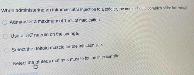 When administering an intramuscular injection to a toddler, the nurse should do which of the following?
Administer a maximum of 1 mL of medication.
Use a 11/2'' needle on the syringe.
Select the deltoid muscle for the injection site.
Select the gluteus minimus muscle for the injection site.