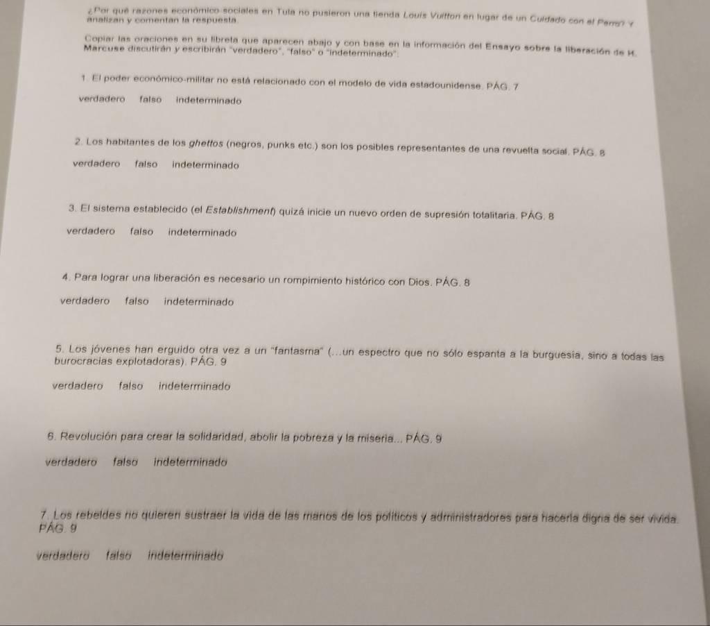 ¿Por qué razones económico-sociales en Tula no pusieron una tienda Louís Vuitton en lugar de un Cuidado con el Pers? Y
analizan y comentan la respuesta.
Copiar las oraciones en su libreta que aparecen abajo y con base en la información del Ensayo sobre la liberación de K.
Marcuse discutirán y escribirán "verdadero", 'falso" o "indeterminado'.
1. El poder económico-militar no está relacionado con el modelo de vida estadounidense. PÁG. 7
verdadero falso indeterminado
2. Los habitantes de los ghetfos (negros, punks etc.) son los posibles representantes de una revuelta social. PAG. 8
verdadero falso indeterminado
3. El sistema establecido (el Establishment) quizá inicie un nuevo orden de supresión totalitaria. PAG. 8
verdadero falso indeterminado
4. Para lograr una liberación es necesario un rompimiento histórico con Dios. PÁG. 8
verdadero falso indeterminado
5. Los jóvenes han erguido otra vez a un ''fantasma'' (...un espectro que no sólo espanta a la burguesia, sino a todas las
burocracias explotadoras). PAG. 9
verdadero falso indeterminado
6. Revolución para crear la solidaridad, abolir la pobreza y la miseria... PAG, 9
verdadero falso indeterminado
7. Los rebeldes no quierer sustraer la vida de las maros de los políticos y administradores para hacería digna de ser vivida.
PAG. 9
verdadero falso indeterminado