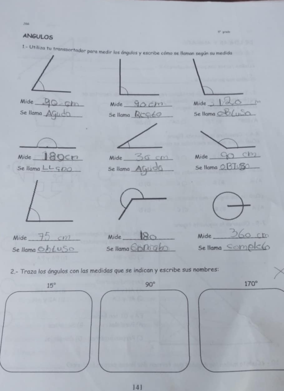 266 
ANGULOS 
1.- Utiliza tu transportador para medir los ángulos y escribe cómo se llaman según su medida 
Mide_ Mide_ Mide_ 
Se llama_ Se llama_ Se Ilama_ 
_ 
Mide_ Mide_ Mide_ 
Se llama_ Se llama_ Se llama_ 
_ 
Mide_ Mide _Mide_ 
Se Ilama_ Se llama_ Se llama_ 
2.- Traza los ángulos con las medidas que se indican y escribe sus nombres:
15°
90°
170°
141