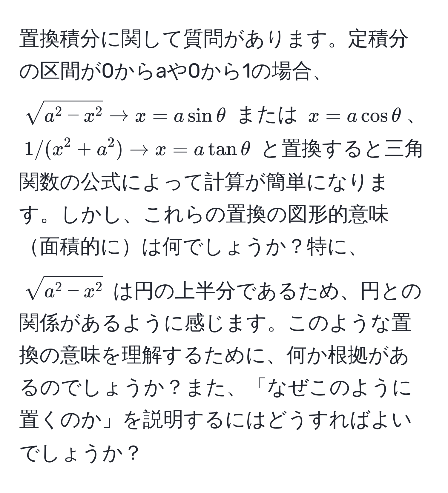 置換積分に関して質問があります。定積分の区間が0からaや0から1の場合、$sqrta^(2-x^2) arrow x=asinθ$ または $x=acosθ$、$1/(x^(2+a^2) arrow x=atanθ$ と置換すると三角関数の公式によって計算が簡単になります。しかし、これらの置換の図形的意味面積的には何でしょうか？特に、$sqrta^2-x^2)$ は円の上半分であるため、円との関係があるように感じます。このような置換の意味を理解するために、何か根拠があるのでしょうか？また、「なぜこのように置くのか」を説明するにはどうすればよいでしょうか？