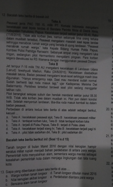 Bacalah teks berita di bawah ini! 19.
Taks A
Pesawat jenis PAC 750 XL milik PT. Komala Indonesia mengslami
kecelakaan saat lepas landas di Bandara Perntis Ninia di Distrik Ninia,
Kabupaten Yahukimo, Papua. Kecelakaan terjadi sekitar pukul 08.45, Rabu
(11/8/2015). Tidak ada korban jiwa, namun sebanyak lima crang terluka
dalam musibah tersebut. Pesawat mengalami masalah saat lepas landas
sehingga menabrak rumah warga yang berada di ujung landasan. "Pesawat
menabrak rumah warga," kata Kepala Bidang Humas Polda Papua
Kombes Polisi Patridge Renwarin. Sebanyak empat orang mengalami luka
ringan, sedangkan pilot Hermantiono mengalami pingsan. Para korban
segera dievakuasi ke RS Wamena dengan menggunakan pesawat Dimoni.
Teks B
Jet tempur F-16 milik TNI AU mengalami kecelakaan di Landasan Udara
(Lanud) Iswahyudi Madiun, Rabu (24/6/2015). Kecelakaan disebabkan a
masalah teknis. Badan pesawat mengalami lecet-lecet sehingga masih bisa a
digunakan. "Hanya emergency saja. Saat mau mendarat sudah normal. A
Sudah berhenti tapi roda masuk lagi," ujar Kadispenau Marsma Dwi p
Badarmanto. Peristiwa tersebut berawal saat pilot sedang menggelar 
latihan rutin.
8
Pilot berangkat selepas subuh dan hendak mendarat sekitar pukul 06.30 w
WIB. Tidak ada korban jiwa dalam musibah ini. Pilot pun dalam kondisi h
baik. Setelah menyentuh landasan, tiba-tiba roda masuk kembali ke dalam a
badan pesawat.
Perbedaan di antara kedua teks berita di atas adalah sebagaí berikut, 20. K
kecuali ... a.
a. Teks A : kecelakaan pesawat sipil, Teks B : kecelakaan pesawat militer b.
b. Teks A : terdapat korban lukz, Teks B : tidak terdapat korban luka C
c. Teks A : terjadi di Pulau Papua, Teks B : terjadi di Pulau Jawa d.
d. Teks A : kecelakaan terjadi siang hr, Teks B : kecelakaan terjadi pagi hi e
e. Teks A : pilot tidak sadarkan diri, Teks B : pilot sadarkan diri 21. P
Bacalah teks berita berikut ini! (Soal 13 s.d 15)
a.
b
Tanah longsor di bulan Maret 2016 dengan nilai kerugian hampir C.
seratus miliar rupiah menjadi bahan perdebatan di antara para warga. d
Pemerintah kota menyalahkan alam, sementara warga menilai sebagai e
kesalahan pemerintah kota dalam menjaga lingkungan dan tata ruang
kota.
22.A
13. Siapa yang diberitakan dalam teks berita di atas ...
k
a Warga korban tanah longsor d. Tanah longsor dibulan maret 2016 a
  
b Nilai kerugian akibat longsor e. Perdebatan diantara para warga  
c. Bencana alam tanah longsor