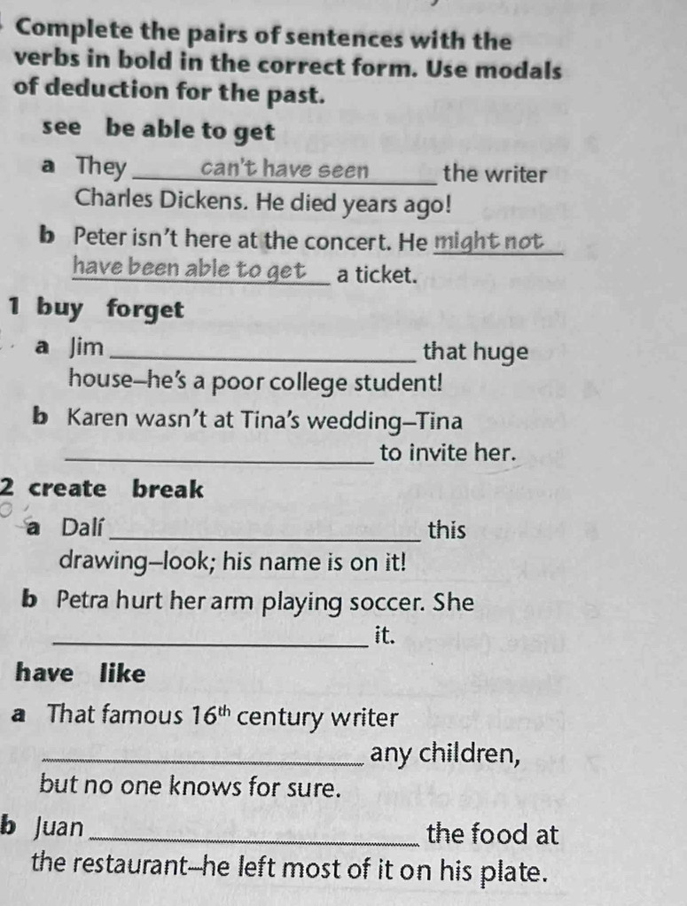 Complete the pairs of sentences with the 
verbs in bold in the correct form. Use modals 
of deduction for the past. 
see be able to get 
a They can't have seen the writer 
Charles Dickens. He died years ago! 
b Peter isn't here at the concert. He might not 
_ 
have been able to get__ a ticket. 
1 buy forget 
a Jim_ that huge 
house--he’s a poor college student! 
b Karen wasn’t at Tina’s wedding—Tina 
_to invite her. 
2 create break 
a Dalí_ this 
drawing--look; his name is on it! 
b Petra hurt her arm playing soccer. She 
_it. 
have like 
a That famous 16^(th) century writer 
_any children, 
but no one knows for sure. 
b Juan_ the food at 
the restaurant--he left most of it on his plate.