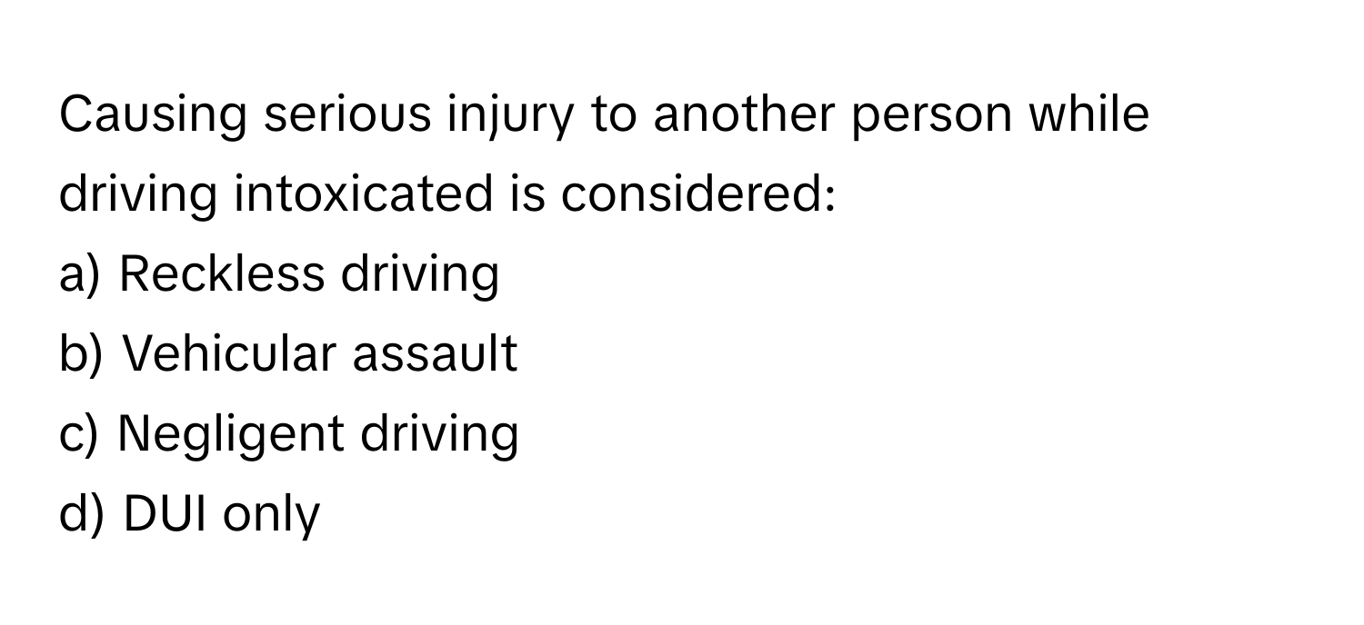 Causing serious injury to another person while driving intoxicated is considered:

a) Reckless driving 
b) Vehicular assault 
c) Negligent driving 
d) DUI only