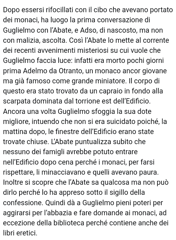 Dopo essersi rifocillati con il cibo che avevano portato 
dei monaci, ha luogo la prima conversazione di 
Guglielmo con l’Abate, e Adso, di nascosto, ma non 
con malizia, ascolta. Così l’Abate lo mette al corrente 
dei recenti avvenimenti misteriosi su cui vuole che 
Guglielmo faccia luce: infatti era morto pochi giorni 
prima Adelmo da Otranto, un monaco ancor giovane 
ma già famoso come grande miniatore. Il corpo di 
questo era stato trovato da un capraio in fondo alla 
scarpata dominata dal torrione est dell’Edificio. 
Ancora una volta Guglielmo sfoggia la sua dote 
migliore, intuendo che non si era suicidato poiché, la 
mattina dopo, le finestre dell’Edificio erano state 
trovate chiuse. L'Abate puntualizza subito che 
nessuno dei famigli avrebbe potuto entrare 
nell’Edificio dopo cena perché i monaci, per farsi 
rispettare, li minacciavano e quelli avevano paura. 
Inoltre si scopre che l'Abate sa qualcosa ma non può 
dirlo perché lo ha appreso sotto il sigillo della 
confessione. Quindi dà a Guglielmo pieni poteri per 
aggirarsi per l’abbazia e fare domande ai monaci, ad 
eccezione della biblioteca perché contiene anche dei 
libri eretici.