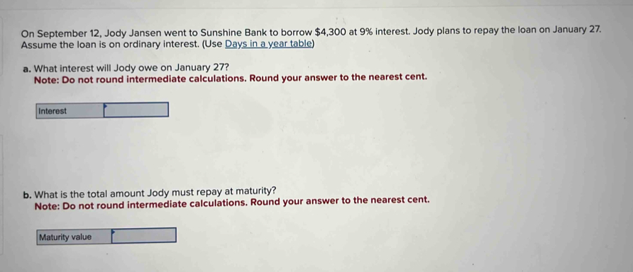 On September 12, Jody Jansen went to Sunshine Bank to borrow $4,300 at 9% interest. Jody plans to repay the loan on January 27. 
Assume the loan is on ordinary interest. (Use Days in a year table) 
a. What interest will Jody owe on January 27? 
Note: Do not round intermediate calculations. Round your answer to the nearest cent. 
Interest 
b. What is the total amount Jody must repay at maturity? 
Note: Do not round intermediate calculations. Round your answer to the nearest cent. 
Maturity value