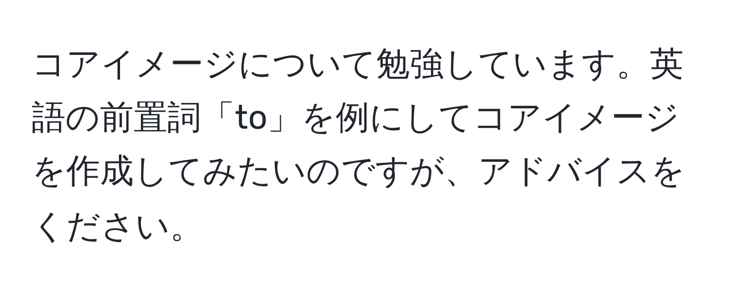 コアイメージについて勉強しています。英語の前置詞「to」を例にしてコアイメージを作成してみたいのですが、アドバイスをください。