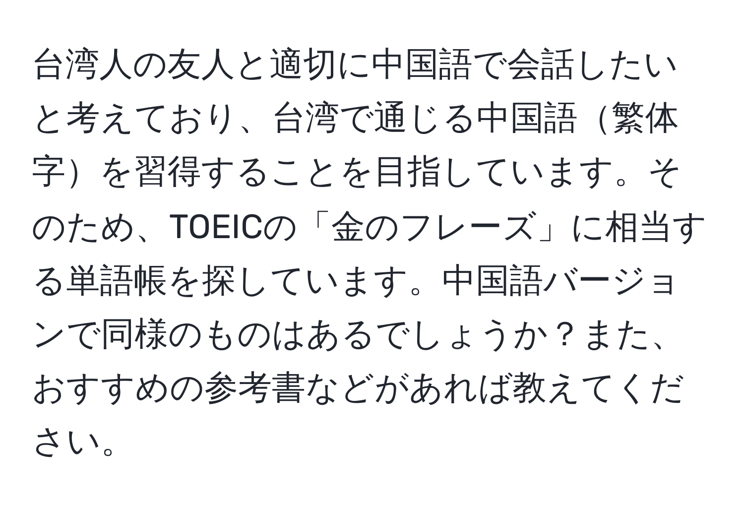 台湾人の友人と適切に中国語で会話したいと考えており、台湾で通じる中国語繁体字を習得することを目指しています。そのため、TOEICの「金のフレーズ」に相当する単語帳を探しています。中国語バージョンで同様のものはあるでしょうか？また、おすすめの参考書などがあれば教えてください。