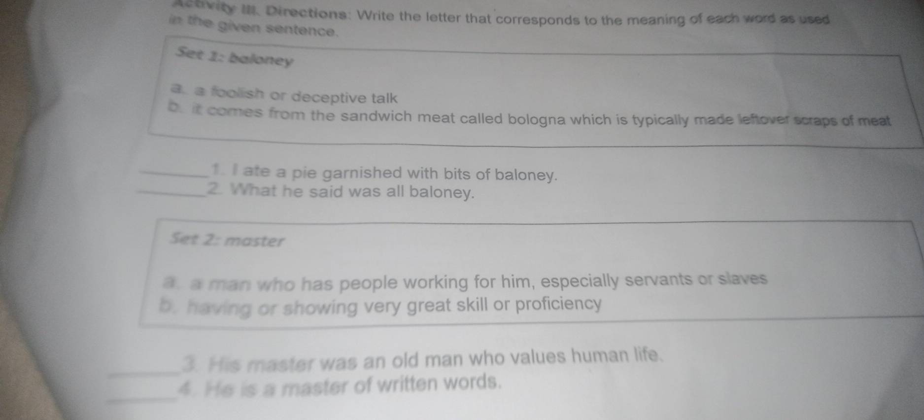 actvity I. Directions: Write the letter that corresponds to the meaning of each word as used 
in the given sentence. 
Set 1: baloney 
a. a foolish or deceptive talk 
bu it comes from the sandwich meat called bologna which is typically made leftover scraps of meat 
_1. I ate a pie garnished with bits of baloney. 
_2. What he said was all baloney. 
Set 2: master 
a a man who has people working for him, especially servants or slaves 
b. having or showing very great skill or proficiency 
_3. His master was an old man who values human life. 
_ 
4. He is a master of written words.