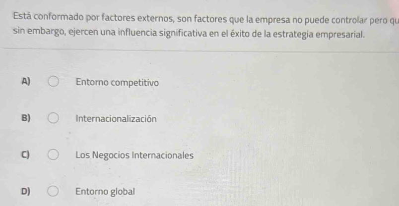 Está conformado por factores externos, son factores que la empresa no puede controlar pero qu
sin embargo, ejercen una influencia significativa en el éxito de la estrategia empresarial.
A) Entorno competitivo
B) Internacionalización
C) Los Negocios Internacionales
D) Entorno global