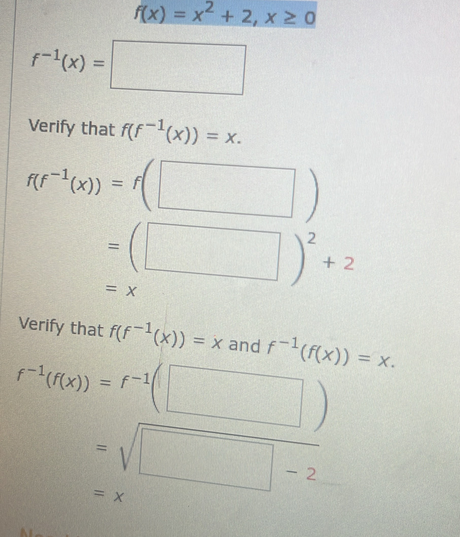 f(x)=x^2+2, x≥ 0
f^(-1)(x)=□
Verify that f(f^(-1)(x))=x.
f(f^(-1)(x))=f(□ )
=(□ )^2+2
=x
Verify that f(f^(-1)(x))=x and f^(-1)(f(x))=x.
f^(-1)(f(x))=f^(-1)(□ )
=sqrt(□ -2)
=x