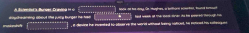 A Scientist's Burger Craving in a look at his day, Or. Hughes, a brilliant scientist, found himserf 
daydreaming about the juicy burger he had last week at the local diner. As he peered through his 
makeshift , a device he invented to observe the world without being noticed, he noticed his colleagues
