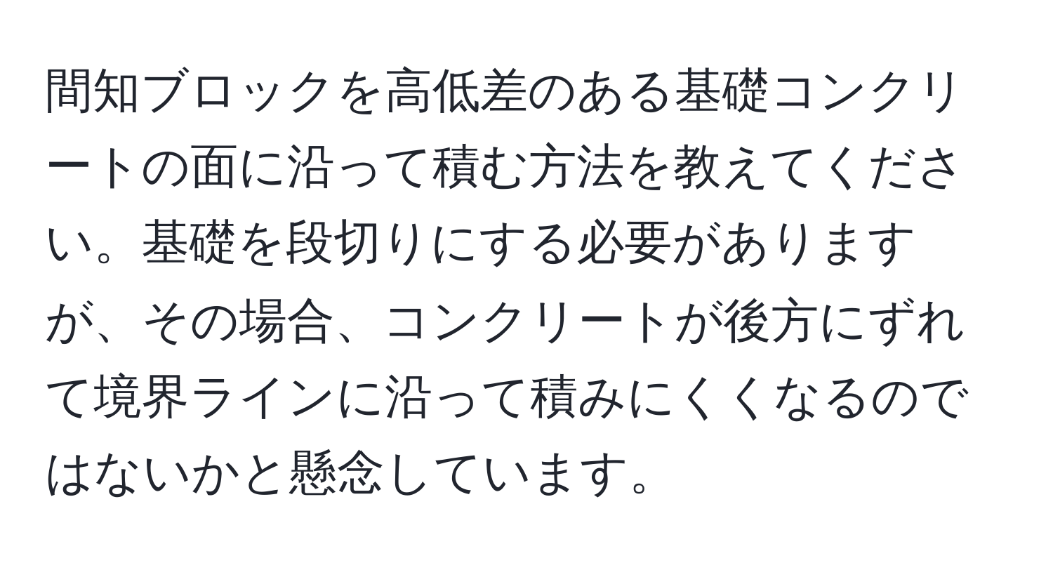 間知ブロックを高低差のある基礎コンクリートの面に沿って積む方法を教えてください。基礎を段切りにする必要がありますが、その場合、コンクリートが後方にずれて境界ラインに沿って積みにくくなるのではないかと懸念しています。