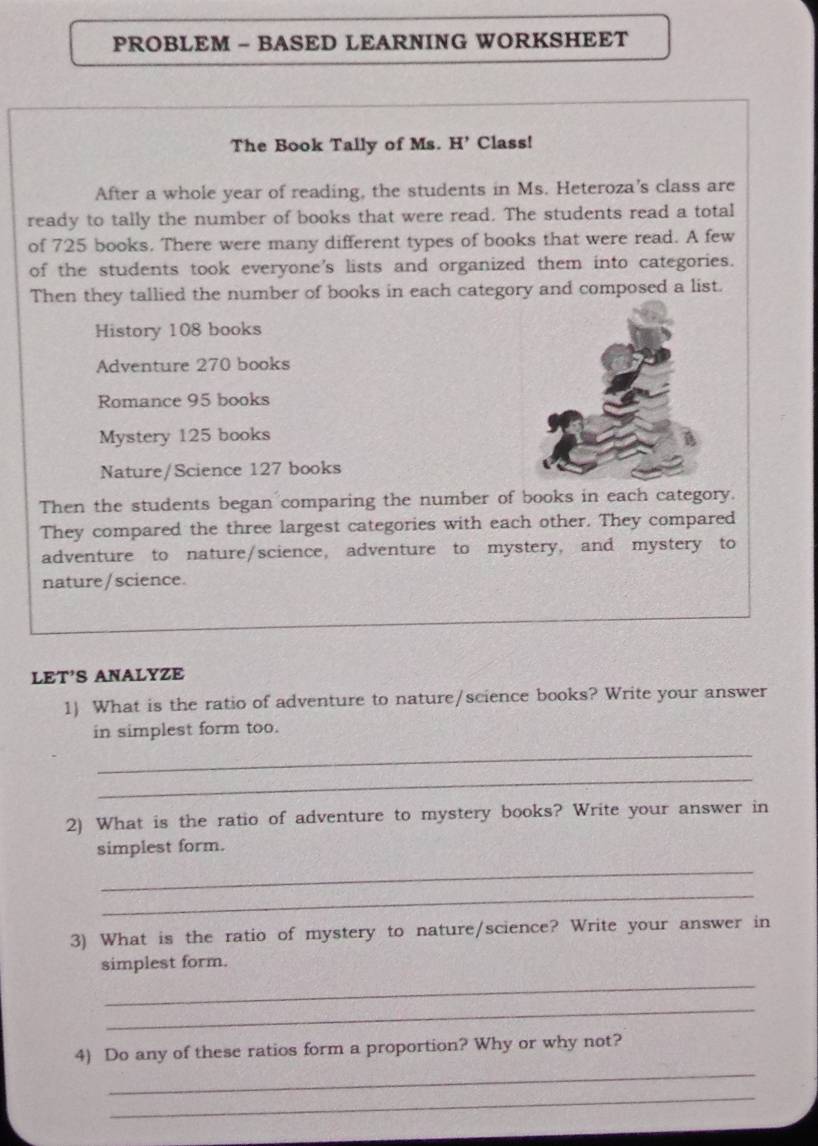 PROBLEM - BASED LEARNING WORKSHEET 
The Book Tally of Ms. H Class! 
After a whole year of reading, the students in Ms. Heteroza's class are 
ready to tally the number of books that were read. The students read a total 
of 725 books. There were many different types of books that were read. A few 
of the students took everyone's lists and organized them into categories. 
Then they tallied the number of books in each category and composed a list. 
History 108 books 
Adventure 270 books 
Romance 95 books 
Mystery 125 books 
Nature/Science 127 books 
Then the students began comparing the number of books in each category. 
They compared the three largest categories with each other. They compared 
adventure to nature/science, adventure to mystery, and mystery to 
nature / science. 
LET'S ANALYZE 
1) What is the ratio of adventure to nature/science books? Write your answer 
in simplest form too. 
_ 
_ 
2) What is the ratio of adventure to mystery books? Write your answer in 
simplest form. 
_ 
_ 
3) What is the ratio of mystery to nature/science? Write your answer in 
_ 
simplest form. 
_ 
_ 
4) Do any of these ratios form a proportion? Why or why not? 
_ 
_