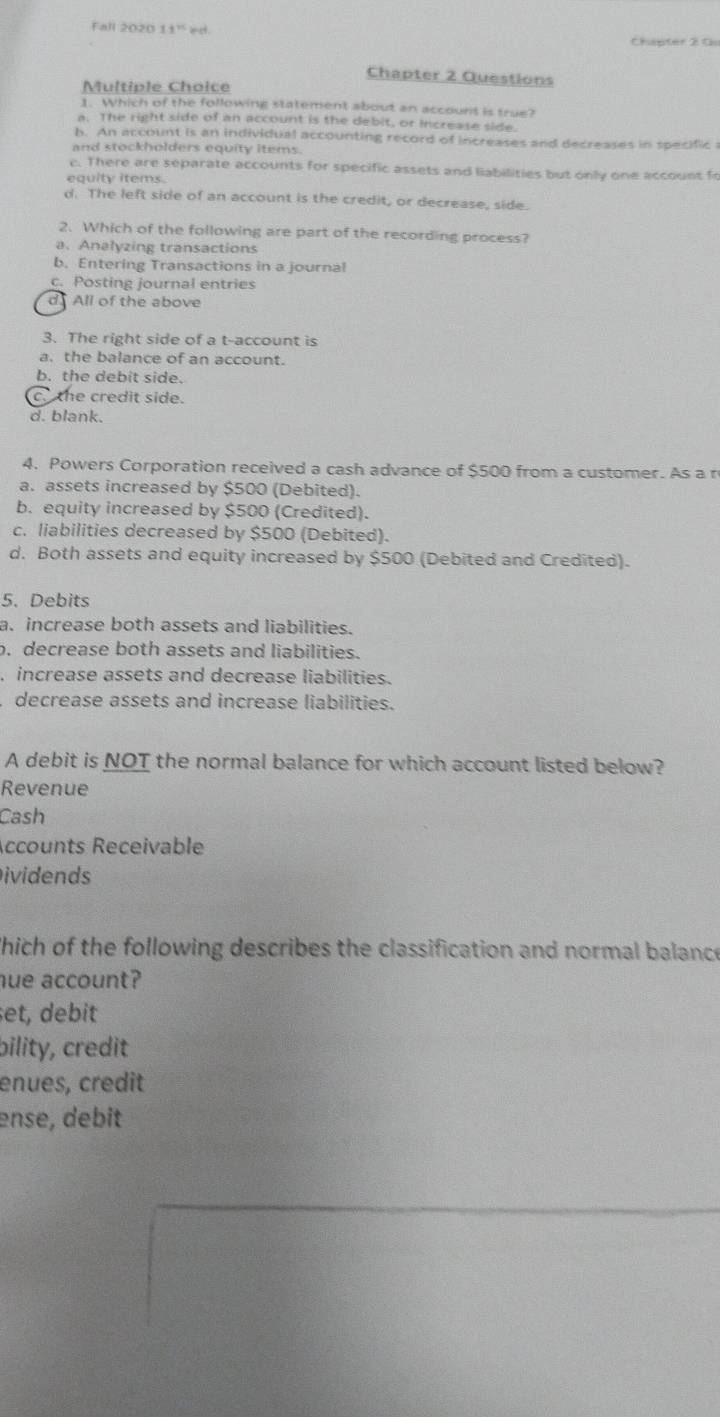 Fall 2020 11° e d.
Chipter 2 0
Chapter 2 Questions
Multiple Choice
1. Which of the following statement about an account is true?
a. The right side of an account is the debit, or increase side.
b. An account is an individual accounting record of increases and decreases in specific 
and stockholders equity items.
c. There are separate accounts for specific assets and liabilities but only one account fo
equity items.
d. The left side of an account is the credit, or decrease, side.
2. Which of the following are part of the recording process?
a、Analyzing transactions
b. Entering Transactions in a journal
c. Posting journal entries
d All of the above
3. The right side of a t-account is
a. the balance of an account.
b. the debit side.
c. the credit side.
d. blank.
4. Powers Corporation received a cash advance of $500 from a customer. As a r
a. assets increased by $500 (Debited).
b. equity increased by $500 (Credited).
c. liabilities decreased by $500 (Debited).
d. Both assets and equity increased by $500 (Debited and Credited).
5. Debits
a. increase both assets and liabilities.. decrease both assets and liabilities.
, increase assets and decrease liabilities.
decrease assets and increase liabilities.
A debit is NOT the normal balance for which account listed below?
Revenue
Cash
Accounts Receivable
ividends
hich of the following describes the classification and normal balance
hue account?
et, debit
bility, credit
enues, credit
ense, debit