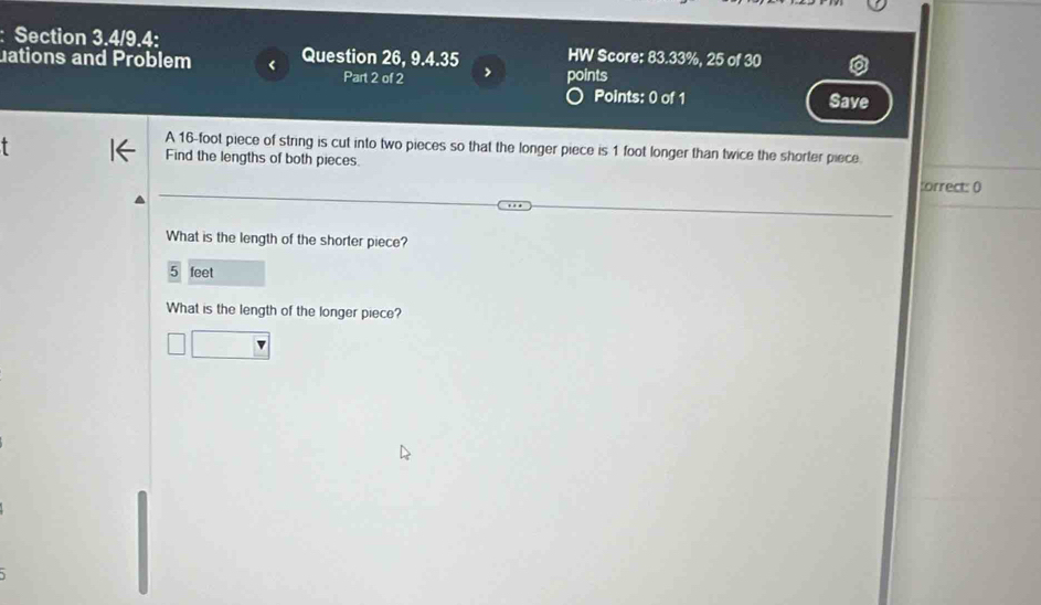 Section 3.4/9.4: 
uations and Problem Question 26, 9.4.35 HW Score: 83.33%, 25 of 30 
Part 2 of 2 > points 
Points: 0 of 1 Save 
A 16-foot piece of string is cut into two pieces so that the longer piece is 1 foot longer than twice the shorter piece 
Find the lengths of both pieces. :orrect: 0 
What is the length of the shorter piece?
5 feet
What is the length of the longer piece?